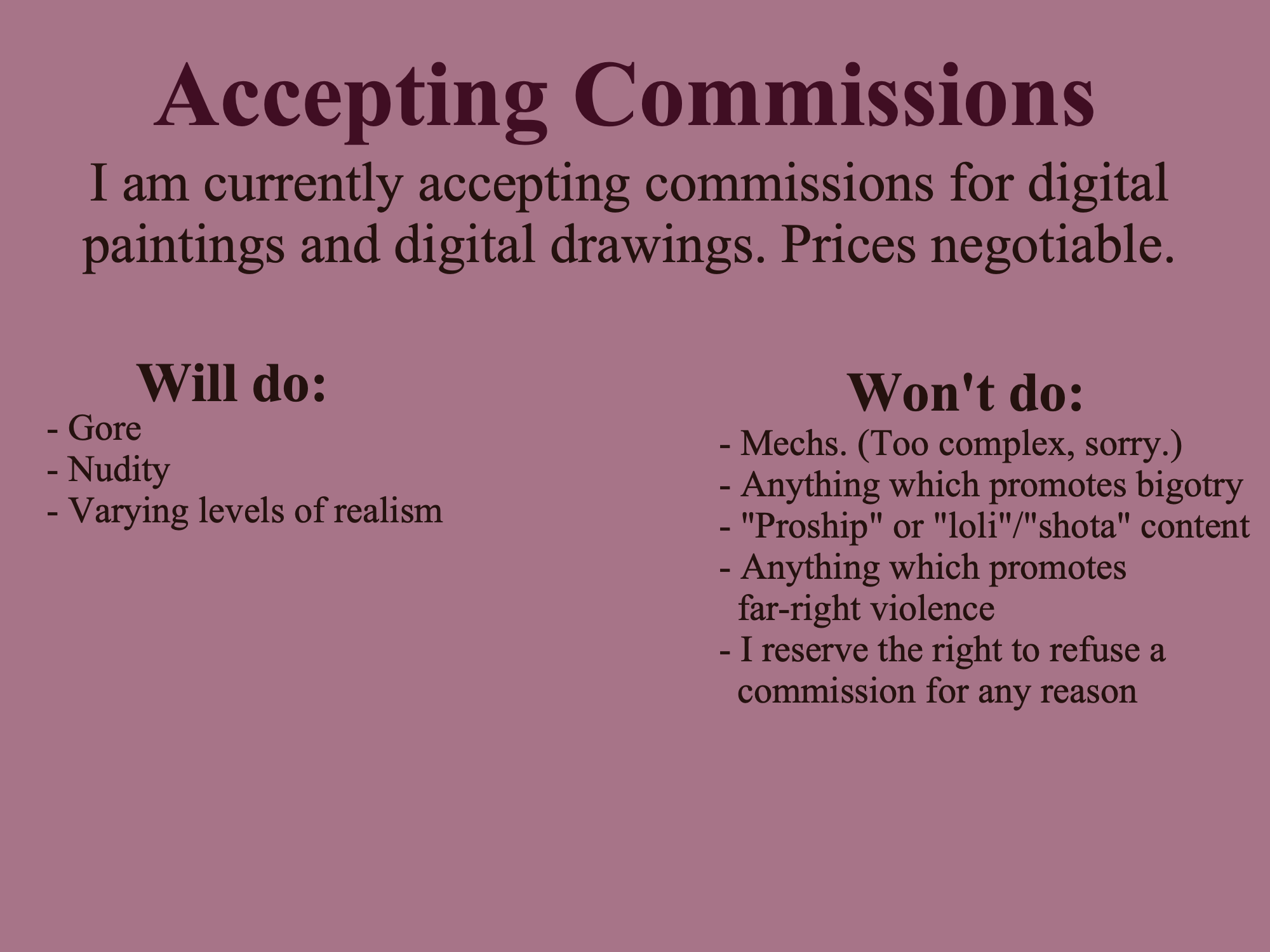 Accepting Commissions. I am currently accepting commissions for digital paintings and digital drawings. Prices negotiable. Will do: Gore, nudity, varying levels of realism. Won't do: Mechs. (Too complex, sorry.), anything which promotes bigotry, proship or loli or shota content, anything which promotes far right violence. I reserve the right to refuse a commission for any reason.