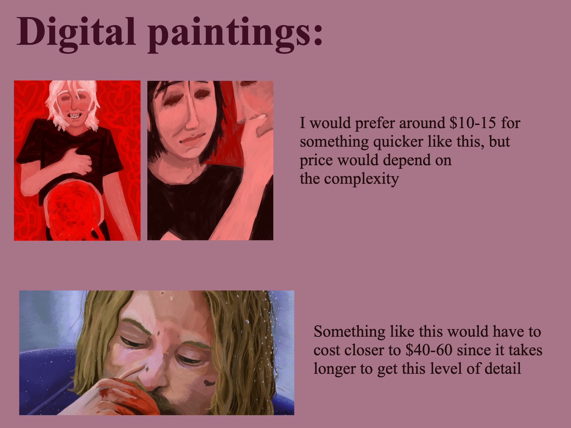 Image description
Digital paintings: Example 1: A simple, messy painting of a person grinning and lifting up their shirt, revealing a squirming red mass. Example 2: A simple digital painting of a person smiling and caressing the face of another person. I would prefer around $10-15 for something quicker like this, but price would depend on the complexity. Example: A painted study of a still from the cannibal fantasy sequence from Ravenous (1999). Something like this would have to cost closer to $40-60 since it takes longer to get this level of detail.