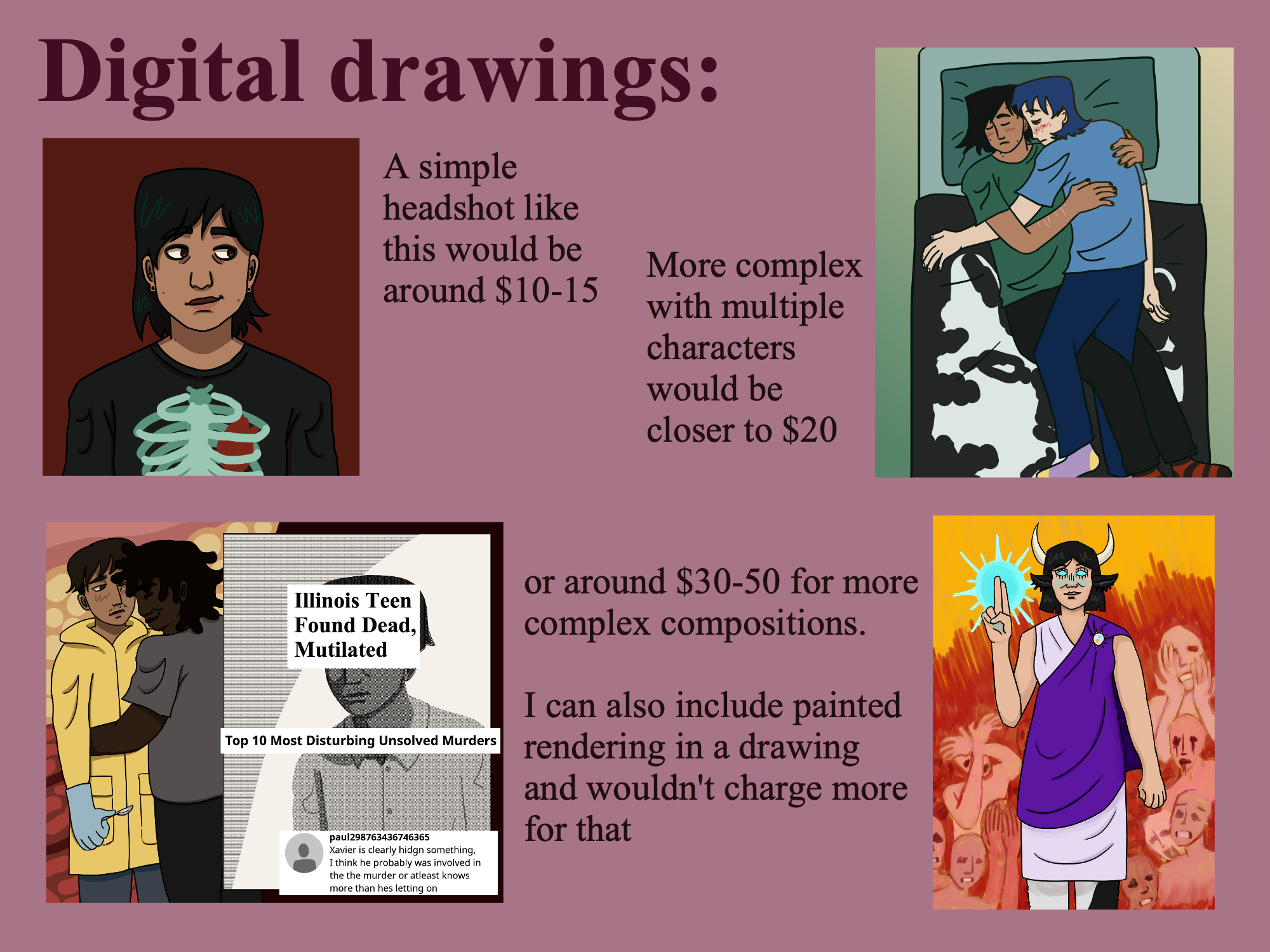 Digital drawings: Example: A flat color, flat shaded drawing of my character Nate from the shoulders up. A simple headshot like this would be around $10-15. Example: A flat color drawing of my characters Sam and Nate lying in a bed and cuddling. More complex with multiple characters would be closer to $20, or Example: A flat color drawing of my characters Amir and Xavier embracing against a fleshy background beside a newspaper clipping of Amir and various text snippets from the internet. around #30-50 for more complex compositions. Example: A drawing with painted rendering of my character Ezrai standing against a painted background of people screamin. I can also include painted rendering in a drawing and wouldn't charge more for that.